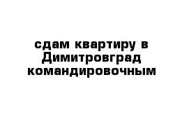 сдам квартиру в Димитровград командировочным